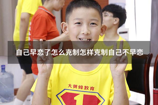 自己早恋了怎么克制（怎样克制自己不早恋）
