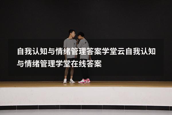 自我认知与情绪管理答案学堂云（自我认知与情绪管理学堂在线答案）
