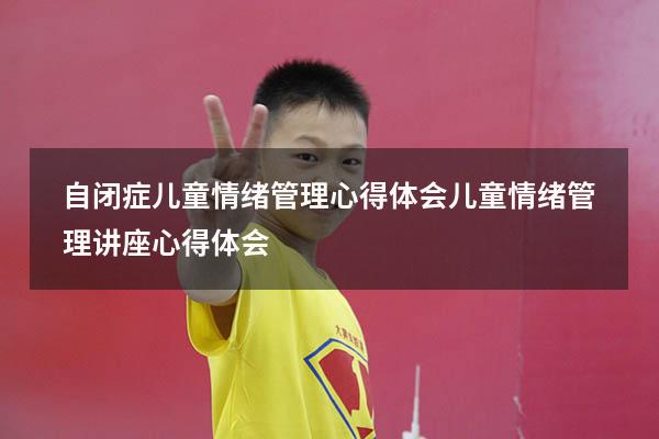 自闭症儿童情绪管理心得体会（儿童情绪管理讲座心得体会）