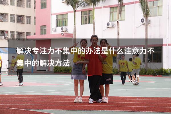 解决专注力不集中的办法是什么（注意力不集中的解决方法）
