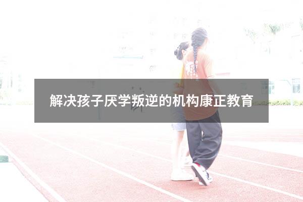 解决孩子厌学叛逆的机构康正教育