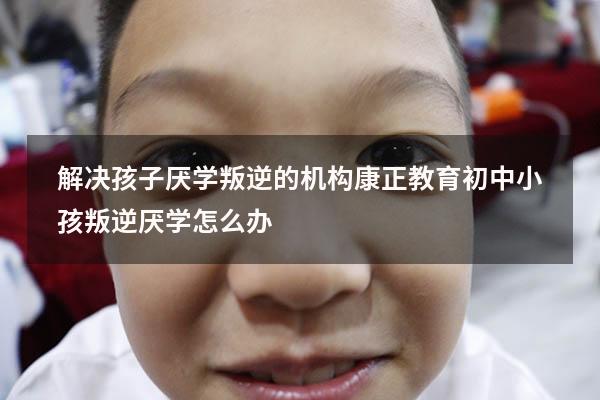 解决孩子厌学叛逆的机构康正教育（初中小孩叛逆厌学怎么办）
