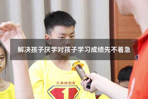 解决孩子厌学对孩子学习成绩先不着急