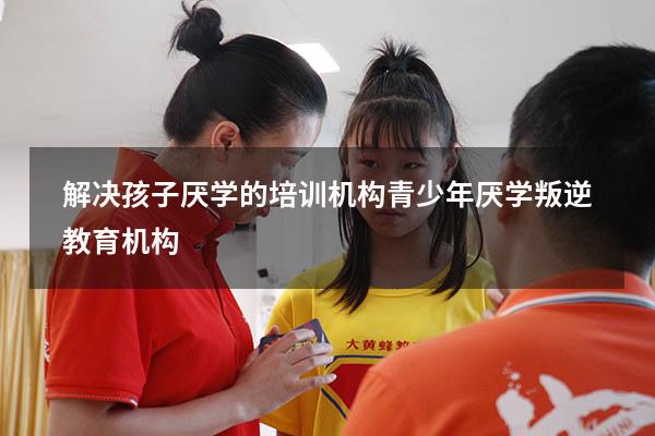 解决孩子厌学的培训机构（青少年厌学叛逆教育机构）