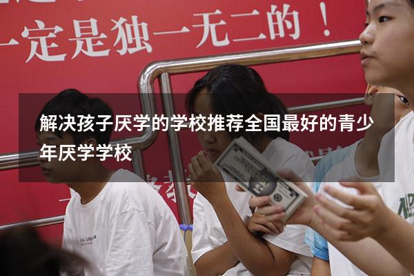 解决孩子厌学的学校推荐（全国最好的青少年厌学学校）
