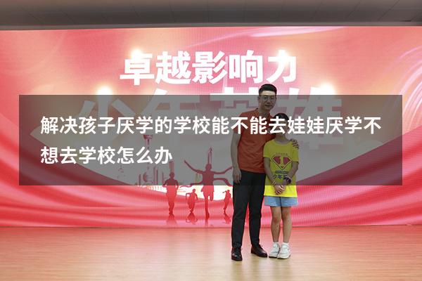 解决孩子厌学的学校能不能去（娃娃厌学,不想去学校怎么办）