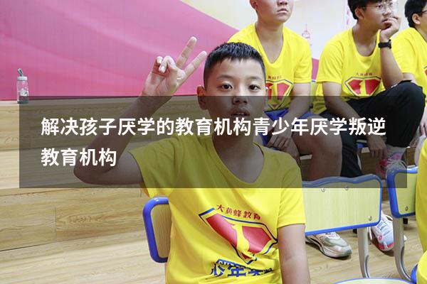 解决孩子厌学的教育机构（青少年厌学叛逆教育机构）