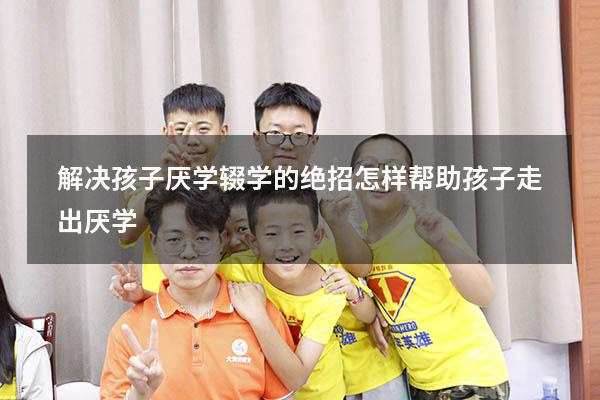 解决孩子厌学辍学的绝招（怎样帮助孩子走出厌学）