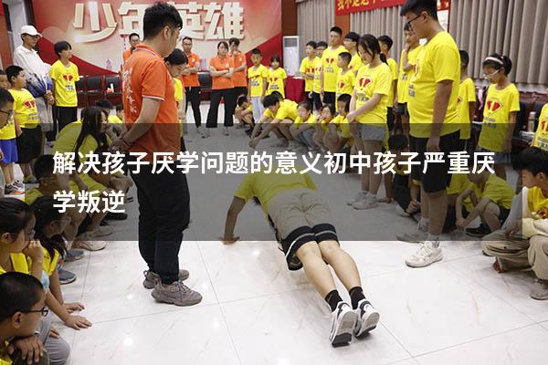 解决孩子厌学问题的意义（初中孩子严重厌学叛逆）
