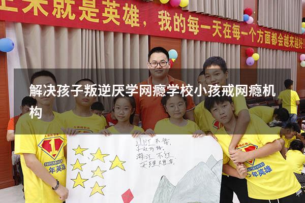 解决孩子叛逆厌学网瘾学校（小孩戒网瘾机构）