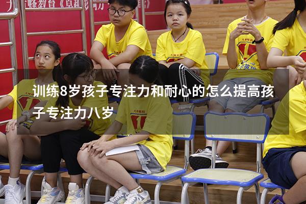 训练8岁孩子专注力和耐心的（怎么提高孩子专注力八岁）