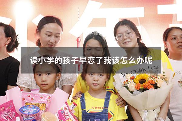 读小学的孩子早恋了我该怎么办呢!（小学女儿早恋家长怎么办）