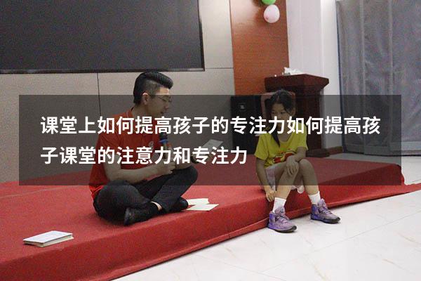 课堂上如何提高孩子的专注力（如何提高孩子课堂的注意力和专注力）