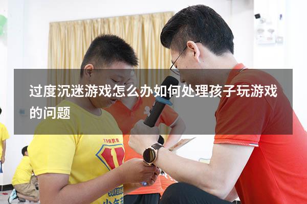 过度沉迷游戏怎么办（如何处理孩子玩游戏的问题）