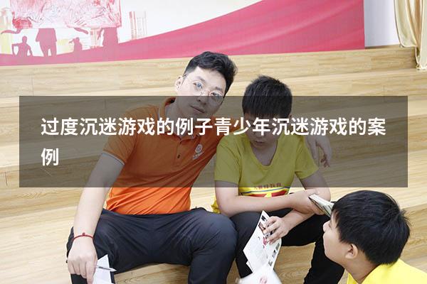 过度沉迷游戏的例子（青少年沉迷游戏的案例）
