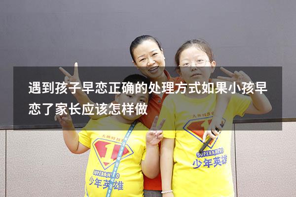 遇到孩子早恋正确的处理方式（如果小孩早恋了.家长应该怎样做）