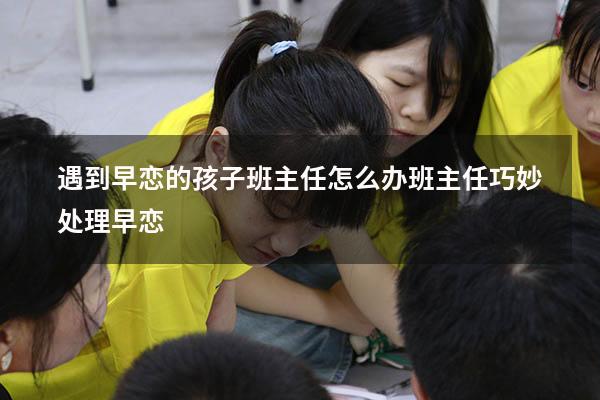 遇到早恋的孩子班主任怎么办（班主任巧妙处理早恋）