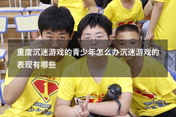 重度沉迷游戏的青少年怎么办（沉迷游戏的表现有哪些）
