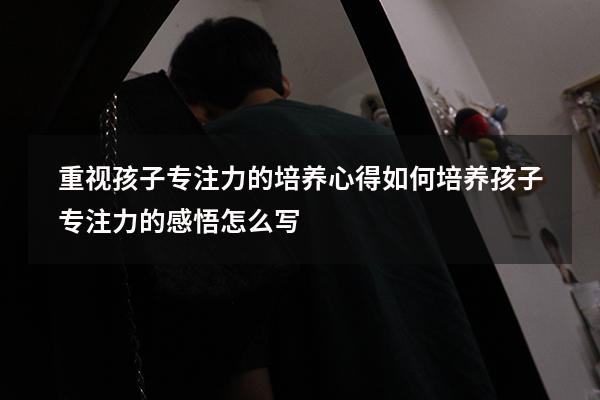 重视孩子专注力的培养心得（如何培养孩子专注力的感悟怎么写）