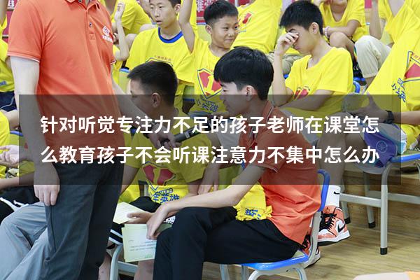 针对听觉专注力不足的孩子老师在课堂怎么教育（孩子不会听课,注意力不集中怎么办）