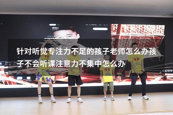 针对听觉专注力不足的孩子老师怎么办（孩子不会听课,注意力不集中怎么办）
