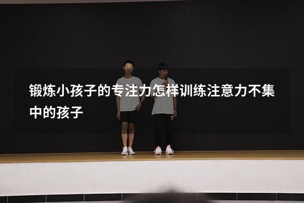 锻炼小孩子的专注力（怎样训练注意力不集中的孩子）