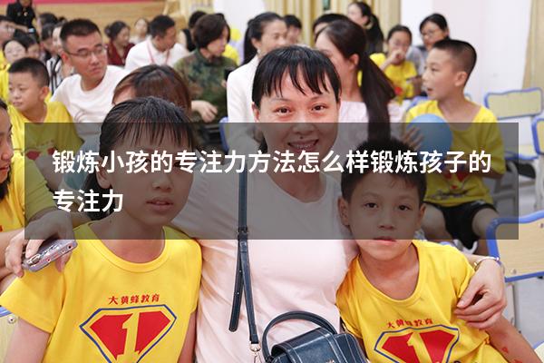 锻炼小孩的专注力方法（怎么样锻炼孩子的专注力）