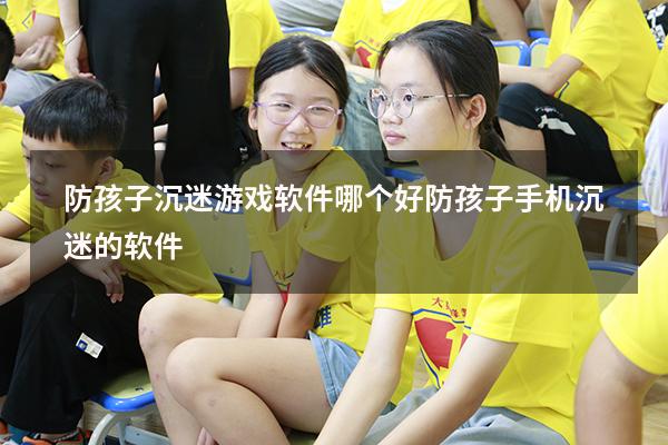 防孩子沉迷游戏软件哪个好（防孩子手机沉迷的软件）