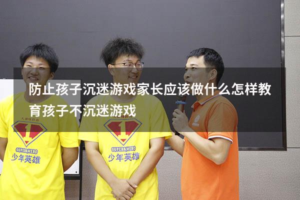 防止孩子沉迷游戏家长应该做什么（怎样教育孩子不沉迷游戏）