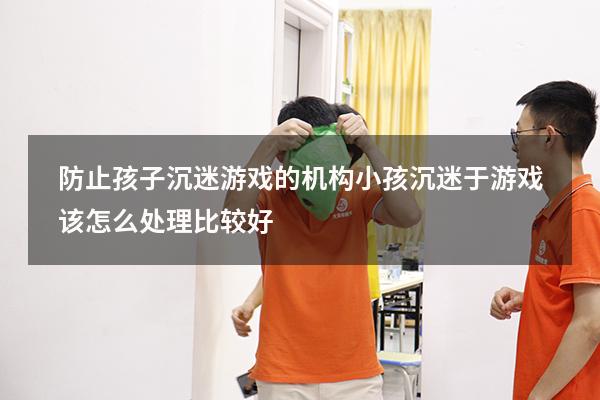 防止孩子沉迷游戏的机构（小孩沉迷于游戏该怎么处理比较好）