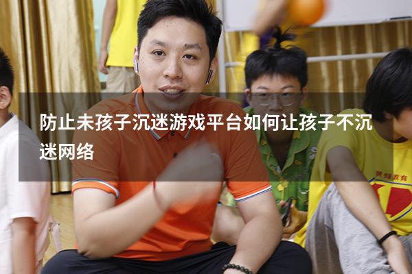防止未孩子沉迷游戏平台（如何让孩子不沉迷网络）