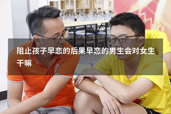 阻止孩子早恋的后果（早恋的男生会对女生干嘛）
