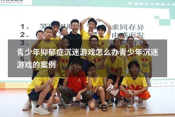 青少年抑郁症沉迷游戏怎么办（青少年沉迷游戏的案例）