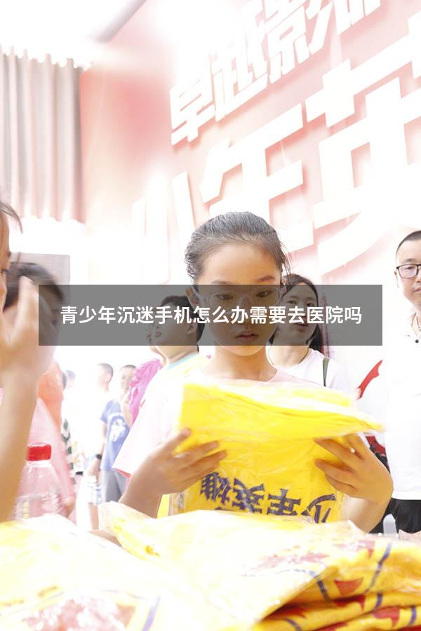 青少年沉迷手机怎么办需要去医院吗