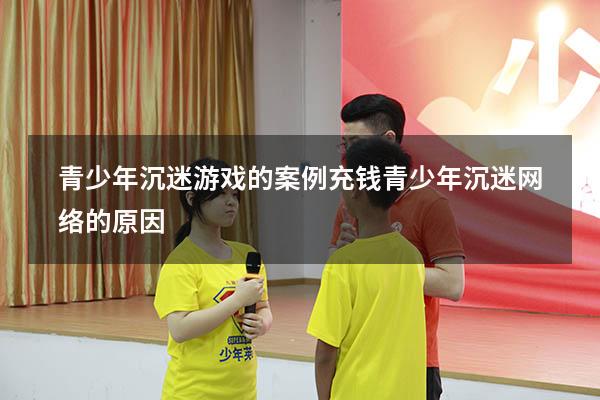 青少年沉迷游戏的案例充钱（青少年沉迷网络的原因）