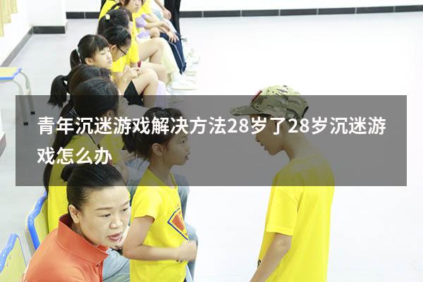 青年沉迷游戏解决方法28岁了（28岁沉迷游戏怎么办）