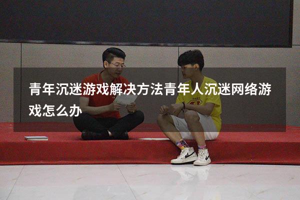 青年沉迷游戏解决方法（青年人沉迷网络游戏怎么办）