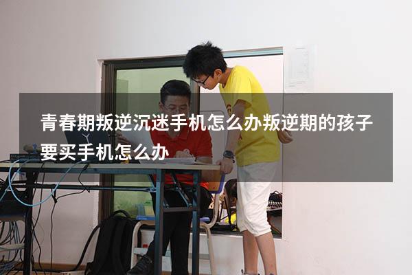 青春期叛逆沉迷手机怎么办（叛逆期的孩子要买手机怎么办）