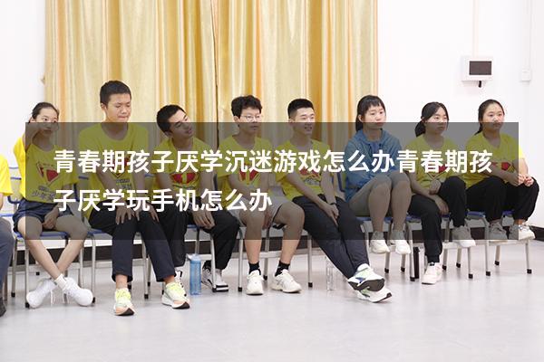 青春期孩子厌学沉迷游戏怎么办（青春期孩子厌学玩手机怎么办）