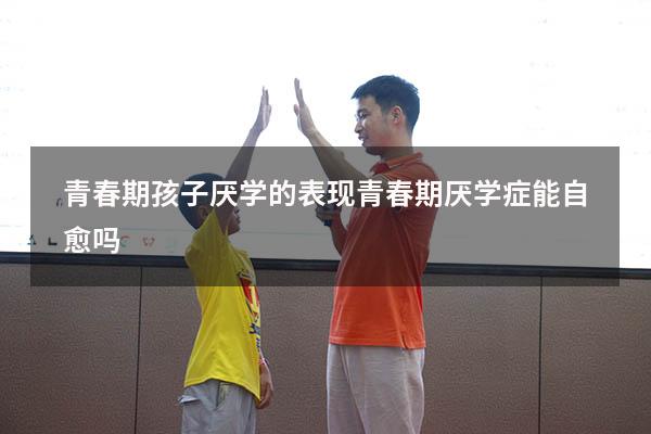 青春期孩子厌学的表现（青春期厌学症能自愈吗）