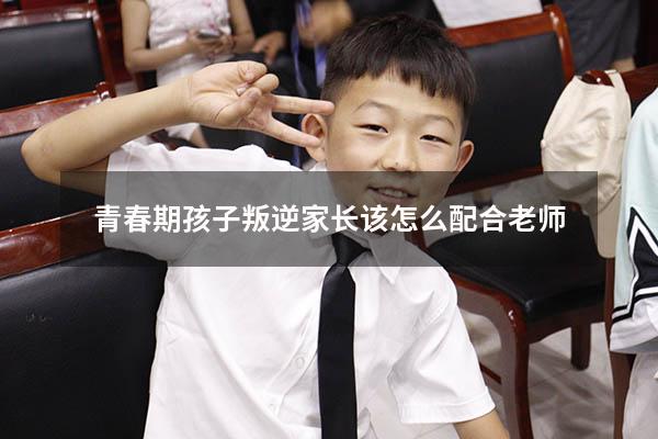青春期孩子叛逆家长该怎么配合老师