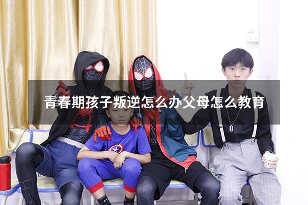 青春期孩子叛逆怎么办父母怎么教育