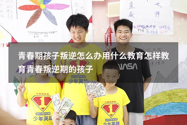 青春期孩子叛逆怎么办用什么教育（怎样教育青春叛逆期的孩子）