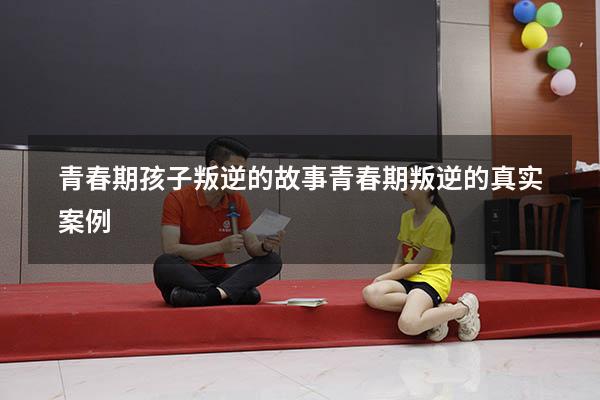 青春期孩子叛逆的故事（青春期叛逆的真实案例）