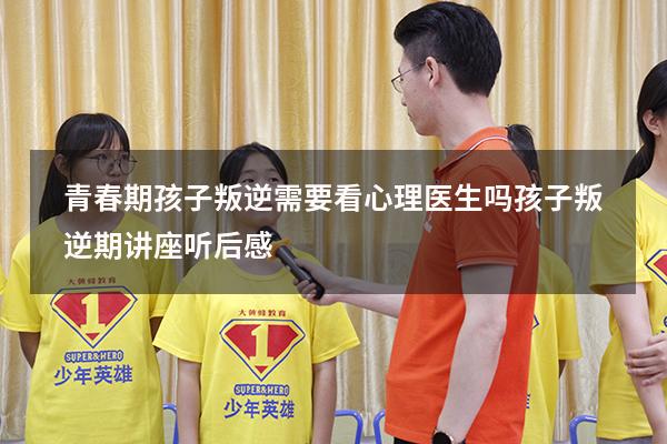 青春期孩子叛逆需要看心理医生吗（孩子叛逆期讲座听后感）