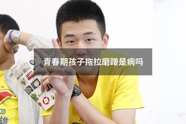 青春期孩子拖拉磨蹭是病吗