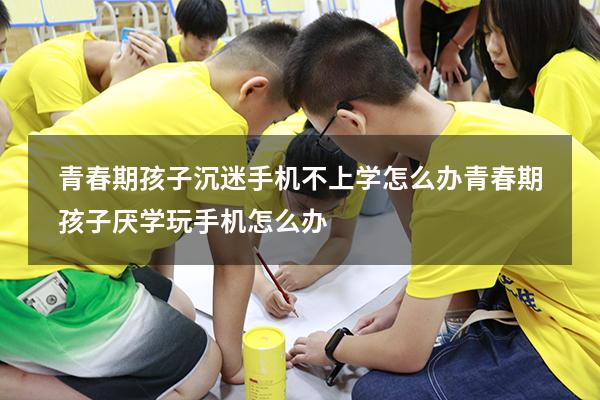 青春期孩子沉迷手机不上学怎么办（青春期孩子厌学玩手机怎么办）