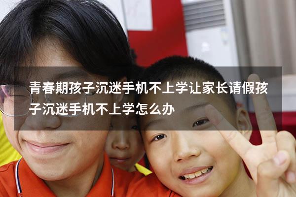青春期孩子沉迷手机不上学让家长请假（孩子沉迷手机不上学怎么办）