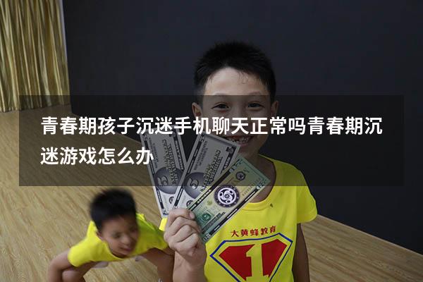 青春期孩子沉迷手机聊天正常吗（青春期沉迷游戏怎么办）