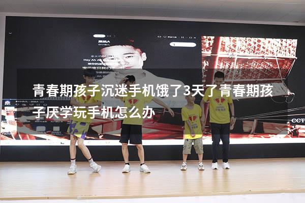 青春期孩子沉迷手机饿了3天了（青春期孩子厌学玩手机怎么办）